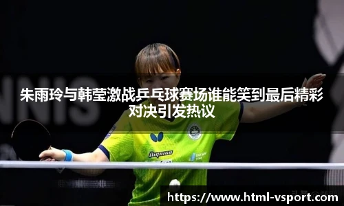 朱雨玲与韩莹激战乒乓球赛场谁能笑到最后精彩对决引发热议
