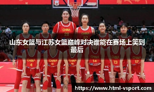 山东女篮与江苏女篮巅峰对决谁能在赛场上笑到最后